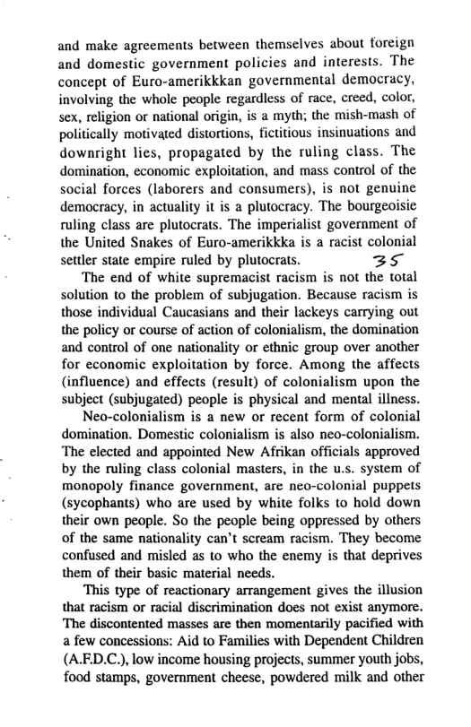 and make agreements between themselves about foreign and domestic government policies and interests. The concept of Euro-amerikkkan governmental democracy, involving the whole people regardless of race, creed, color, sex, religion or national origin, is a myth; the mish-mash of politically motivated distortions, fictitious insinuations and downright lies, propagated by the ruling class. The domination, economic exploitation, and mass control of the social forces (laborers and consumers), is not genuine democracy, in actuality it is a plutocracy. The bourgeoisic ruling class are plutocrats. The imperialist government of the United Snakes of Euro-amerikkka is a racist colonial settler state empire ruled by plutocrats. 35  The end of white supremacist racism is not the total solution to the problem of subjugation. Because racism is those individual Caucasians and their lackeys carrying out the policy or course of action of colonialism, the domination and control of one nationality or ethnic group over another for economic exploitation by force. Among the affects (influence) and effects (result) of colonialism upon the subject (subjugated) people is physical and mental illness.  Neo-colonialism is a new or recent form of colonial domination. Domestic colonialism is also neo-colonialism. ‘The elected and appointed New Afrikan officials approved by the ruling class colonial masters, in the u.s. system of monopoly finance government, are neo-colonial puppets (sycophants) who are used by white folks to hold down their own people. So the people being oppressed by others of the same nationality can’t scream racism. They become confused and misled as to who the enemy is that deprives them of their basic material needs.  ‘This type of reactionary arrangement gives the illusion that racism or racial discrimination does not exist anymore. ‘The discontented masses are then momentarily pacified with a few concessions: Aid to Families with Dependent Children (A.ED.C.), low income housing projects, summer youth jobs, food stamps, government cheese, powdered milk and other 